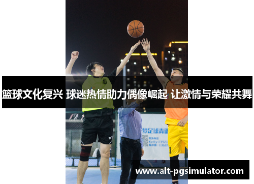 篮球文化复兴 球迷热情助力偶像崛起 让激情与荣耀共舞