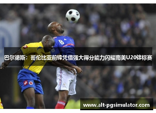 巴尔德斯：哥伦比亚前锋凭借强大得分能力闪耀南美U20锦标赛