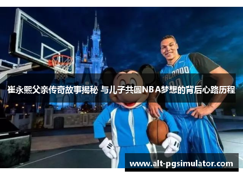 崔永熙父亲传奇故事揭秘 与儿子共圆NBA梦想的背后心路历程