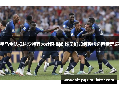 皇马全队抵达沙特五大妙招揭秘 球员们如何轻松适应新环境
