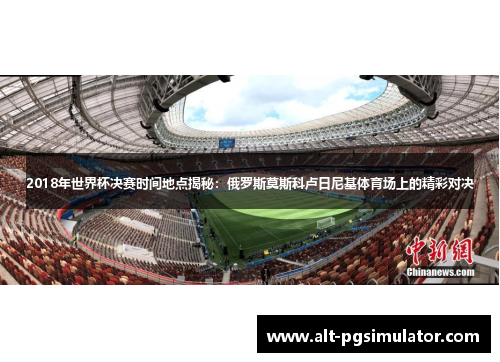 2018年世界杯决赛时间地点揭秘：俄罗斯莫斯科卢日尼基体育场上的精彩对决