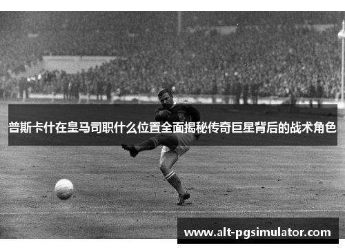 普斯卡什在皇马司职什么位置全面揭秘传奇巨星背后的战术角色