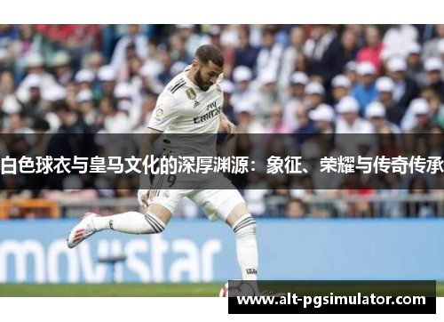 白色球衣与皇马文化的深厚渊源:象征、荣耀与传奇传承 白色球衣与皇马文化的深厚渊源:象征、荣耀与传奇传承