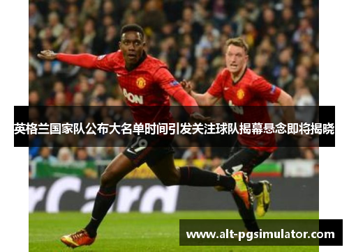 英格兰国家队公布大名单时间引发关注球队揭幕悬念即将揭晓